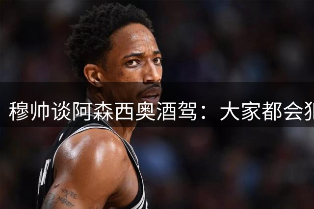 穆帅谈阿森西奥酒驾：大家都会犯错，但一再犯错就是另一回事